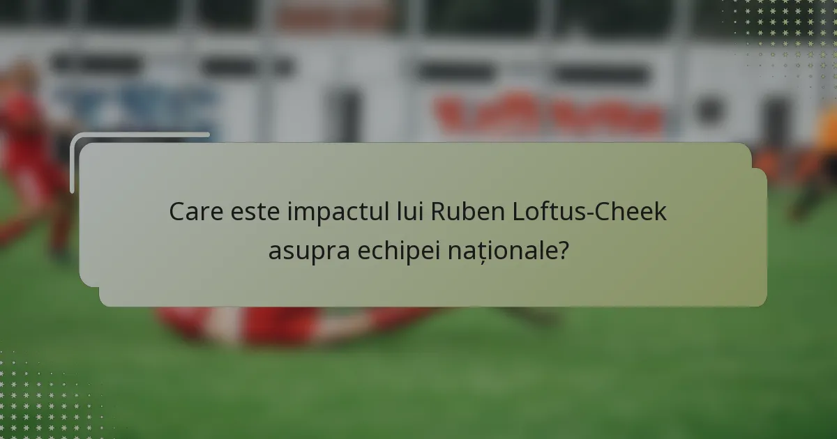 Care este impactul lui Ruben Loftus-Cheek asupra echipei naționale?