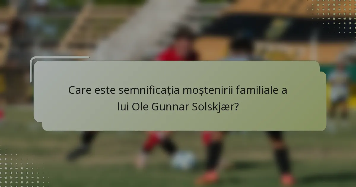 Care este semnificația moștenirii familiale a lui Ole Gunnar Solskjær?