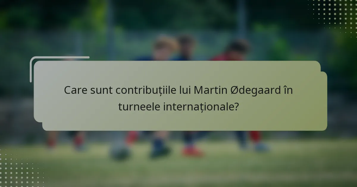 Care sunt contribuțiile lui Martin Ødegaard în turneele internaționale?