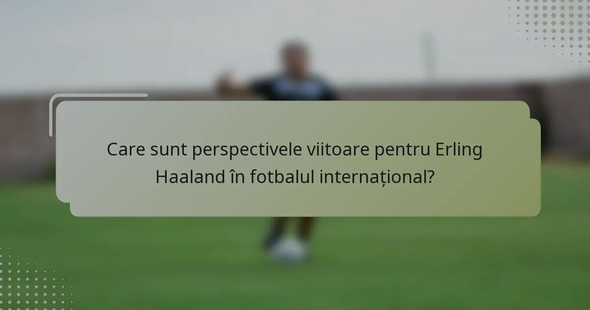 Care sunt perspectivele viitoare pentru Erling Haaland în fotbalul internațional?