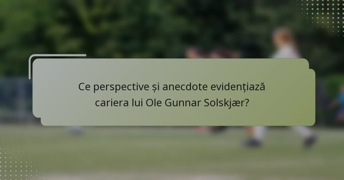 Ce perspective și anecdote evidențiază cariera lui Ole Gunnar Solskjær?