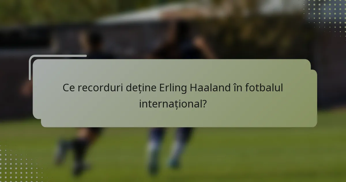 Ce recorduri deține Erling Haaland în fotbalul internațional?