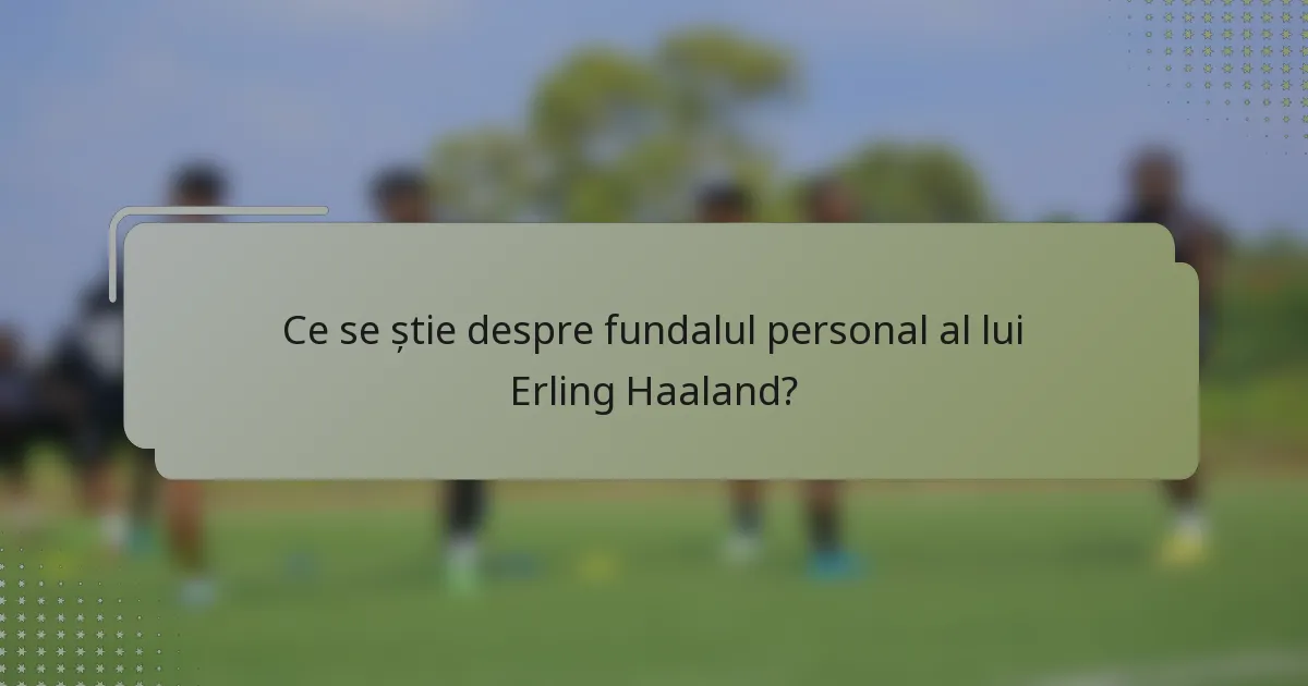 Ce se știe despre fundalul personal al lui Erling Haaland?