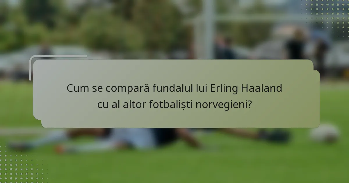 Cum se compară fundalul lui Erling Haaland cu al altor fotbaliști norvegieni?