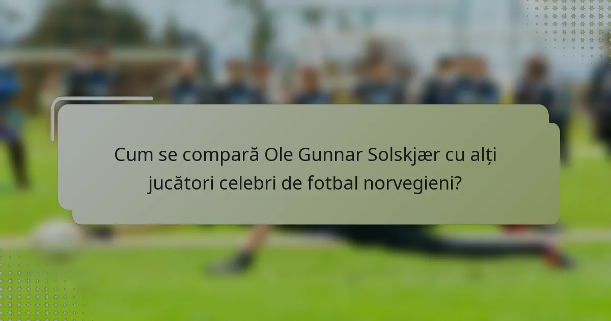 Cum se compară Ole Gunnar Solskjær cu alți jucători celebri de fotbal norvegieni?